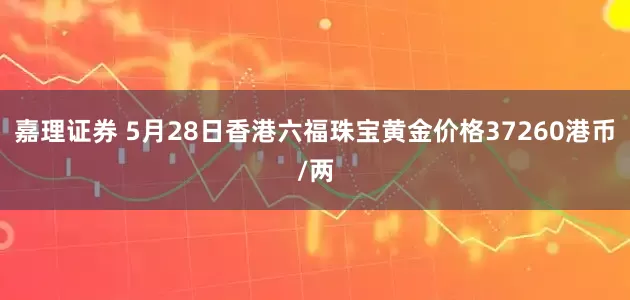 嘉理证券 5月28日香港六福珠宝黄金价格37260港币/两