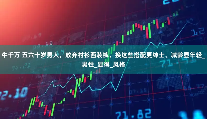 牛千万 五六十岁男人，放弃衬衫西装裤，换这些搭配更绅士、减龄显年轻_男性_显得_风格