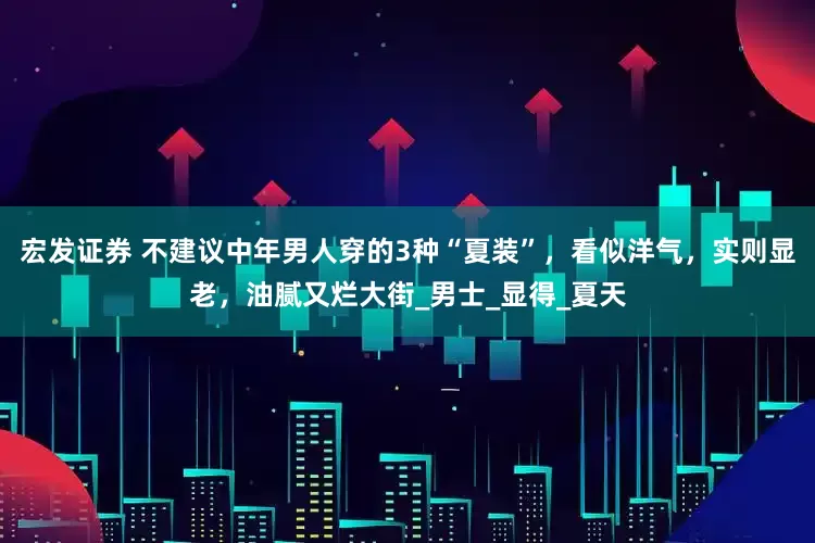 宏发证券 不建议中年男人穿的3种“夏装”，看似洋气，实则显老，油腻又烂大街_男士_显得_夏天