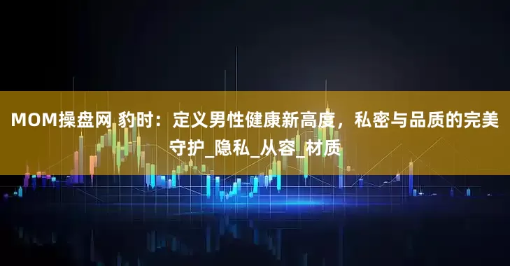 MOM操盘网 豹时：定义男性健康新高度，私密与品质的完美守护_隐私_从容_材质