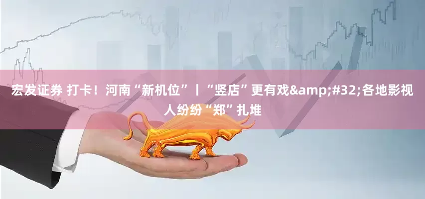 宏发证券 打卡！河南“新机位”丨“竖店”更有戏&#32;各地影视人纷纷“郑”扎堆