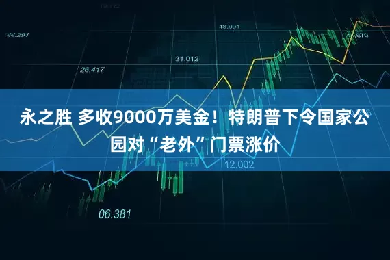 永之胜 多收9000万美金！特朗普下令国家公园对“老外”门票涨价