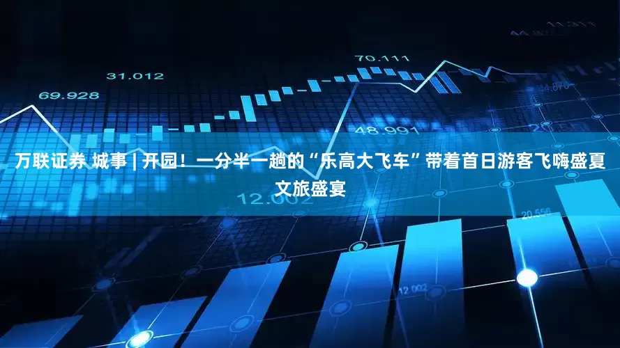 万联证券 城事 | 开园！一分半一趟的“乐高大飞车”带着首日游客飞嗨盛夏文旅盛宴