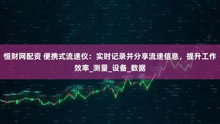 恒财网配资 便携式流速仪：实时记录并分享流速信息，提升工作效率_测量_设备_数据
