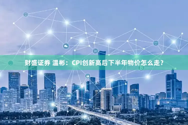 财盛证券 温彬：CPI创新高后下半年物价怎么走？