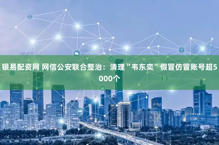 银易配资网 网信公安联合整治：清理“韦东奕”假冒仿冒账号超5000个