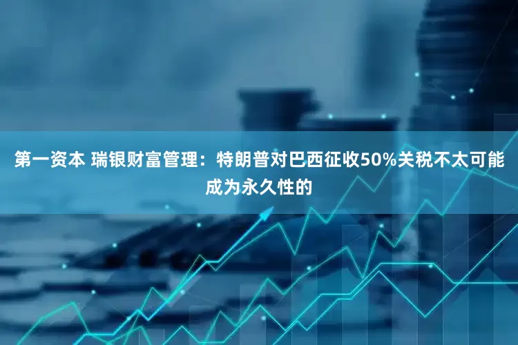 第一资本 瑞银财富管理：特朗普对巴西征收50%关税不太可能成为永久性的
