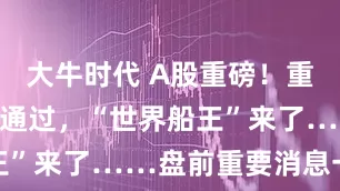 大牛时代 A股重磅！重大重组审核通过，“世界船王”来了……盘前重要消息一览