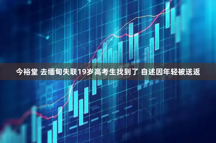 今裕堂 去缅甸失联19岁高考生找到了 自述因年轻被送返