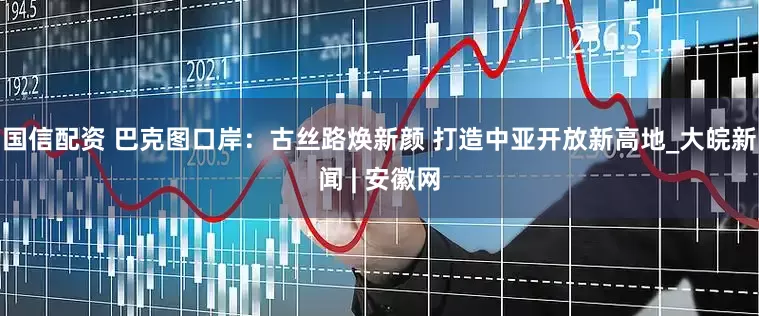 国信配资 巴克图口岸：古丝路焕新颜 打造中亚开放新高地_大皖新闻 | 安徽网