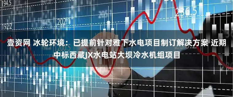 壹资网 冰轮环境：已提前针对雅下水电项目制订解决方案 近期中标西藏JX水电站大坝冷水机组项目