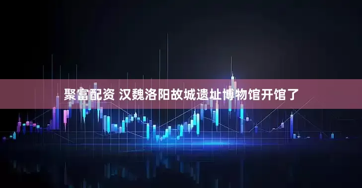 聚富配资 汉魏洛阳故城遗址博物馆开馆了