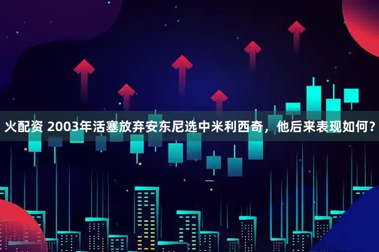 火配资 2003年活塞放弃安东尼选中米利西奇，他后来表现如何？