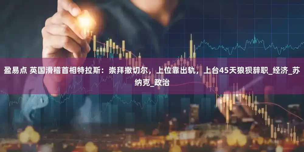 盈易点 英国滑稽首相特拉斯：崇拜撒切尔，上位靠出轨，上台45天狼狈辞职_经济_苏纳克_政治
