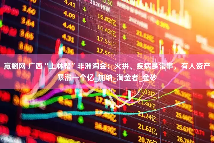 赢翻网 广西“上林帮”非洲淘金：火拼、疾病是常事，有人资产暴涨一个亿_加纳_淘金者_金砂