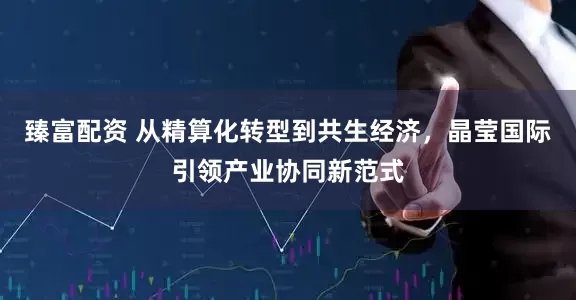 臻富配资 从精算化转型到共生经济，晶莹国际引领产业协同新范式