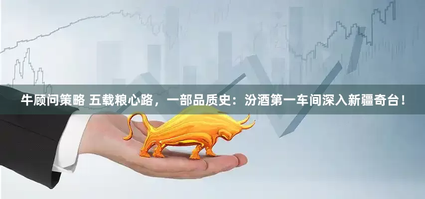牛顾问策略 五载粮心路，一部品质史：汾酒第一车间深入新疆奇台！
