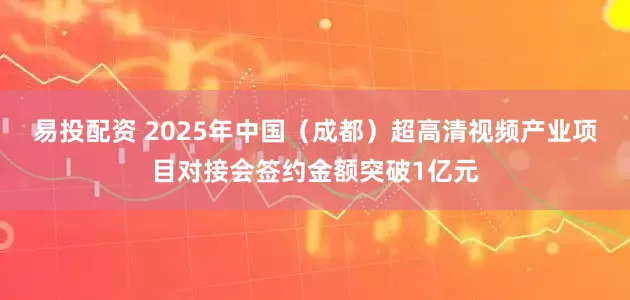 易投配资 2025年中国（成都）超高清视频产业项目对接会签约金额突破1亿元