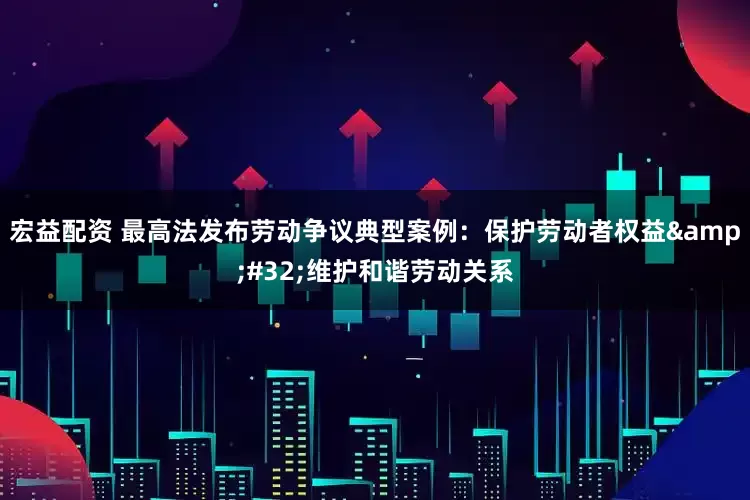 宏益配资 最高法发布劳动争议典型案例：保护劳动者权益&#32;维护和谐劳动关系