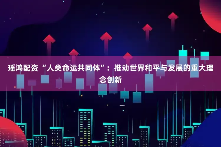 瑶鸿配资 “人类命运共同体”：推动世界和平与发展的重大理念创新