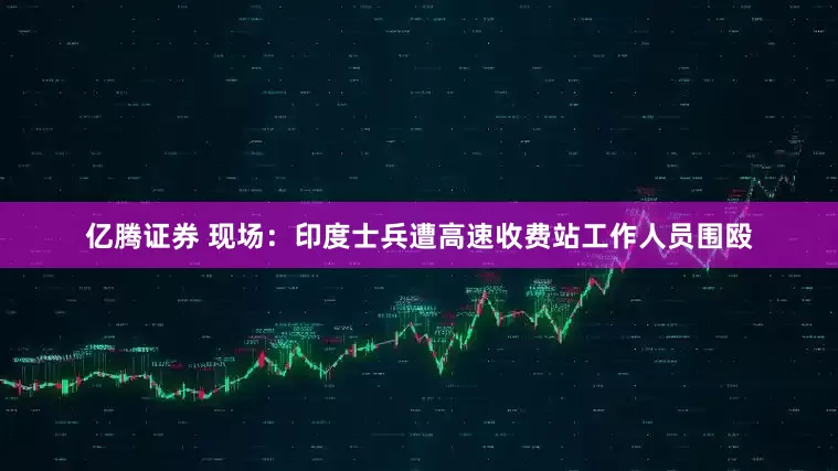 亿腾证券 现场：印度士兵遭高速收费站工作人员围殴