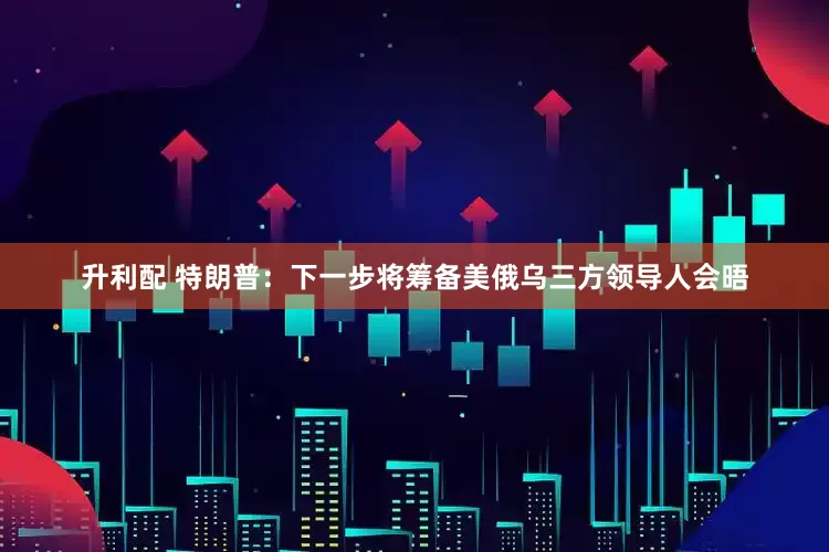 升利配 特朗普：下一步将筹备美俄乌三方领导人会晤
