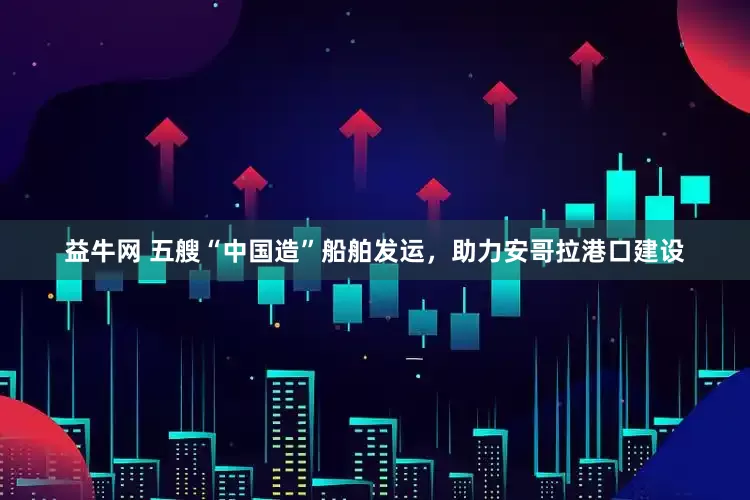 益牛网 五艘“中国造”船舶发运，助力安哥拉港口建设