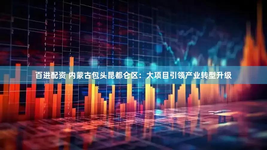 百进配资 内蒙古包头昆都仑区：大项目引领产业转型升级