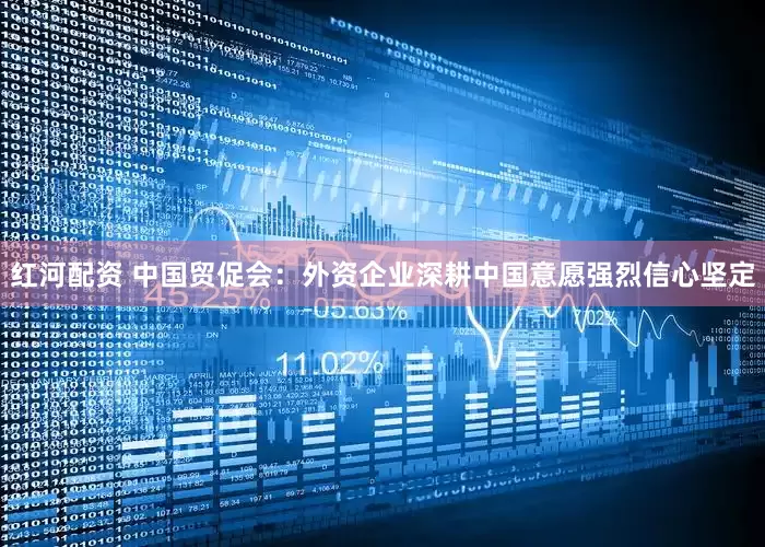 红河配资 中国贸促会：外资企业深耕中国意愿强烈信心坚定