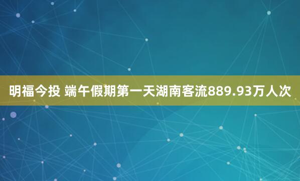 明福今投 端午假期第一天湖南客流889.93万人次