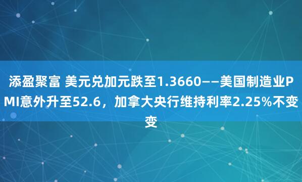添盈聚富 美元兑加元跌至1.3660——美国制造业PMI意外升至52.6，加拿大央行维持利率2.25%不变