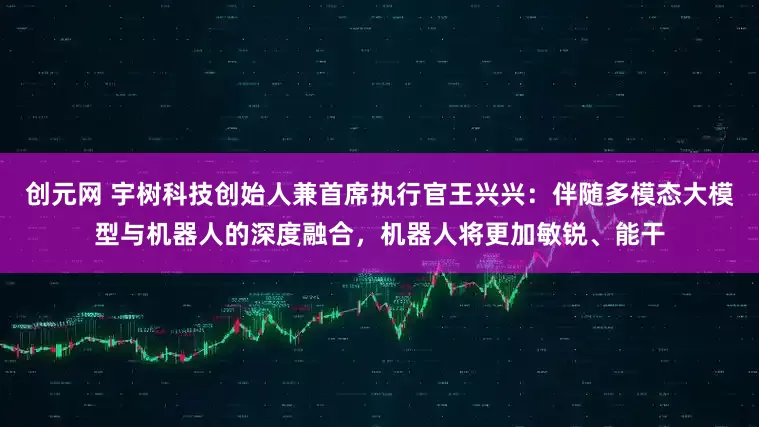 创元网 宇树科技创始人兼首席执行官王兴兴：伴随多模态大模型与机器人的深度融合，机器人将更加敏锐、能干
