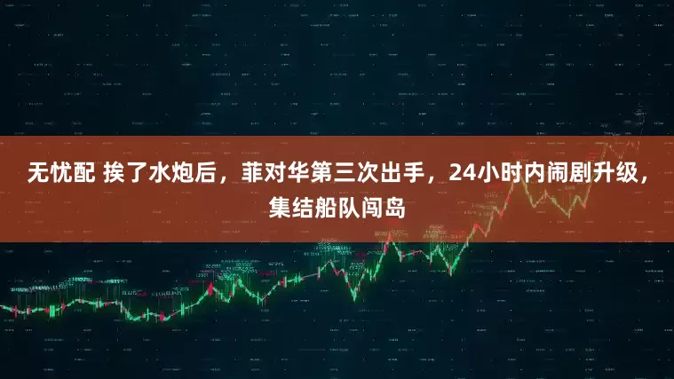 无忧配 挨了水炮后，菲对华第三次出手，24小时内闹剧升级，集结船队闯岛